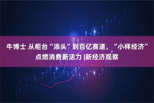 牛博士 从柜台“添头”到百亿赛道，“小样经济”点燃消费新活力 |新经济观察