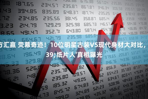 东方汇赢 荧幕奇迹！10位明星古装VS现代身材大对比，'纸片人'真相曝光